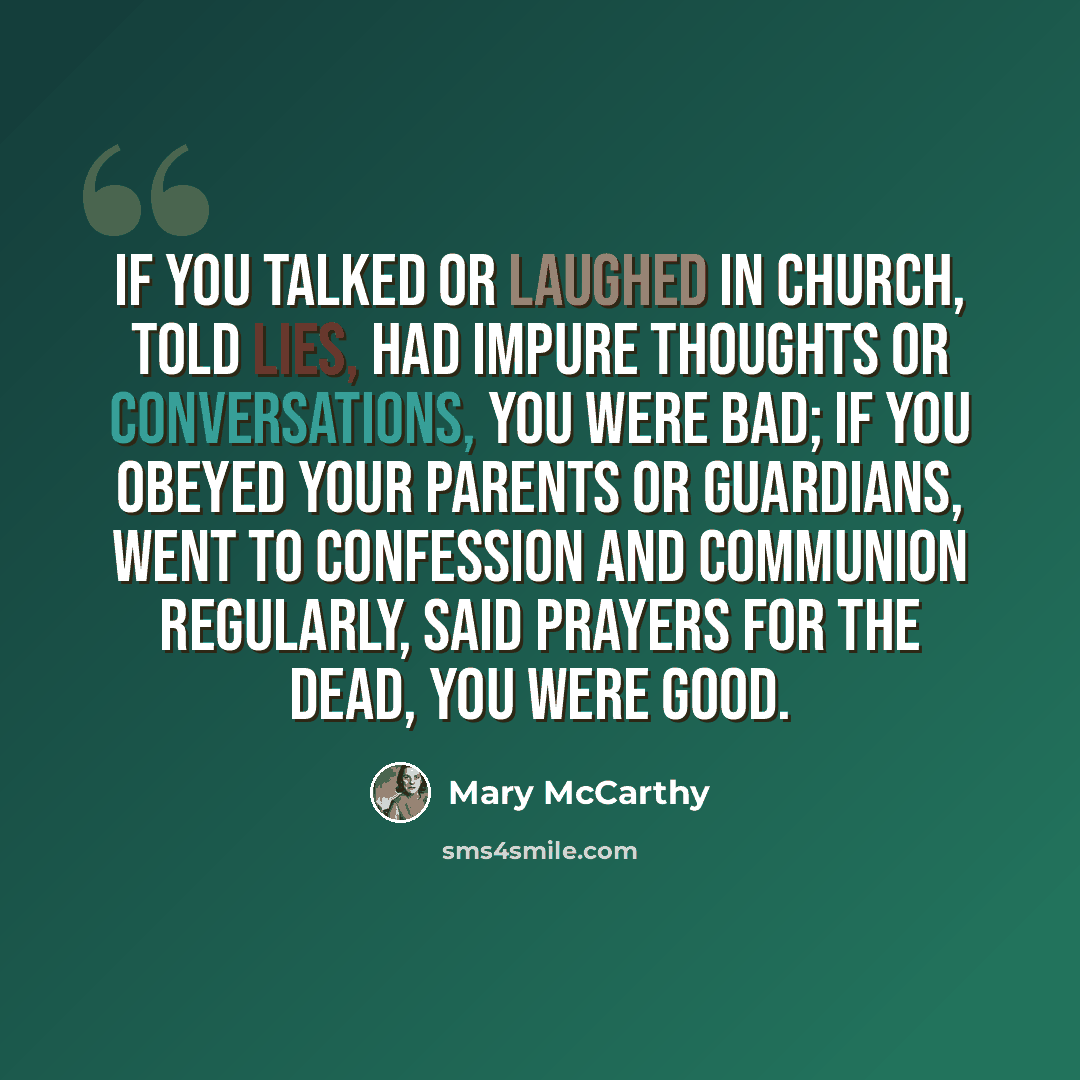 “If you talked or laughed in church, told lies, had impure thoughts or conversations, you were bad; if you obeyed your parents or guardians, went to confession and communion regularly, said prayers for the dead, you were good.” quote by Mary McCarthy