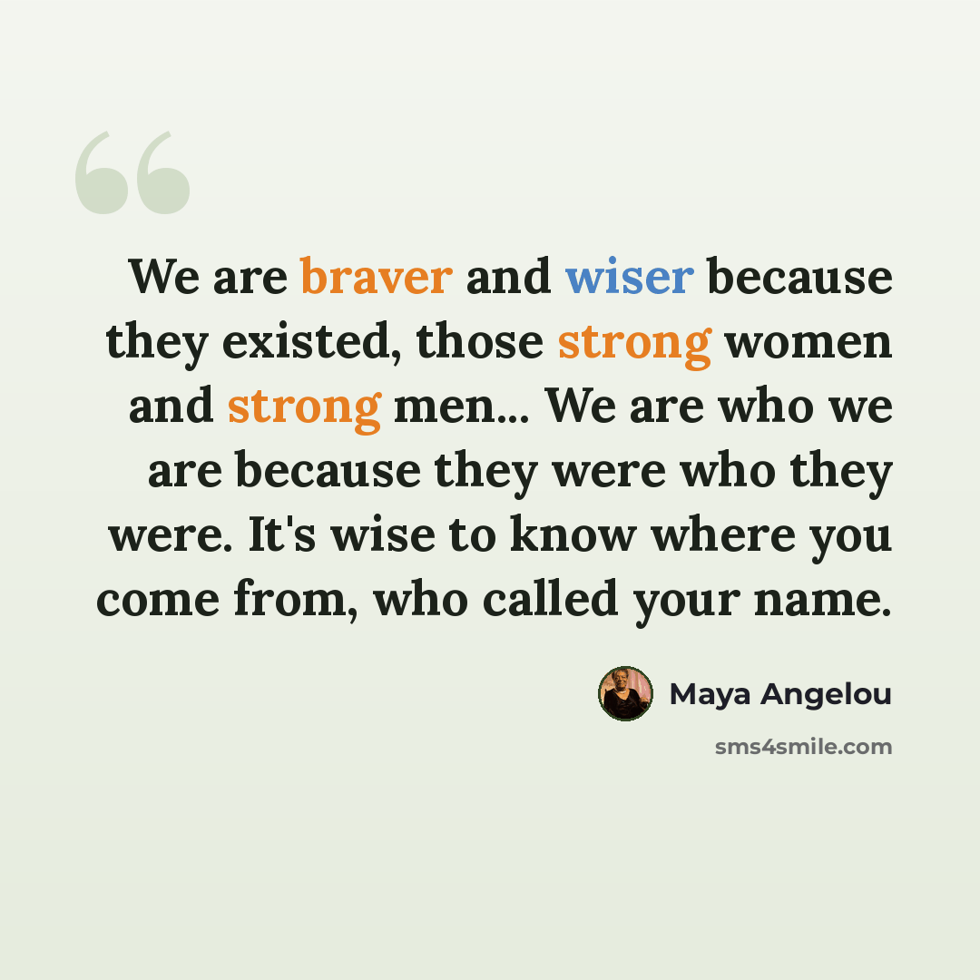 “We are braver and wiser because they existed, those strong women and strong men... We are who we are because they were who they were. It's wise to know where you come from, who called your name.” quote by Maya Angelou