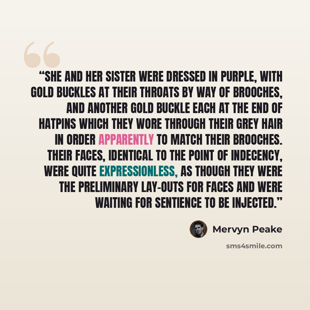 “She and her sister were dressed in purple, with gold buckles at their throats by way of brooches, and another gold buckle each at the end of hatpins which they wore through their grey hair in order apparently to match their brooches. Their faces, identical to the point of indecency, were quite…” quote by Mervyn Peake