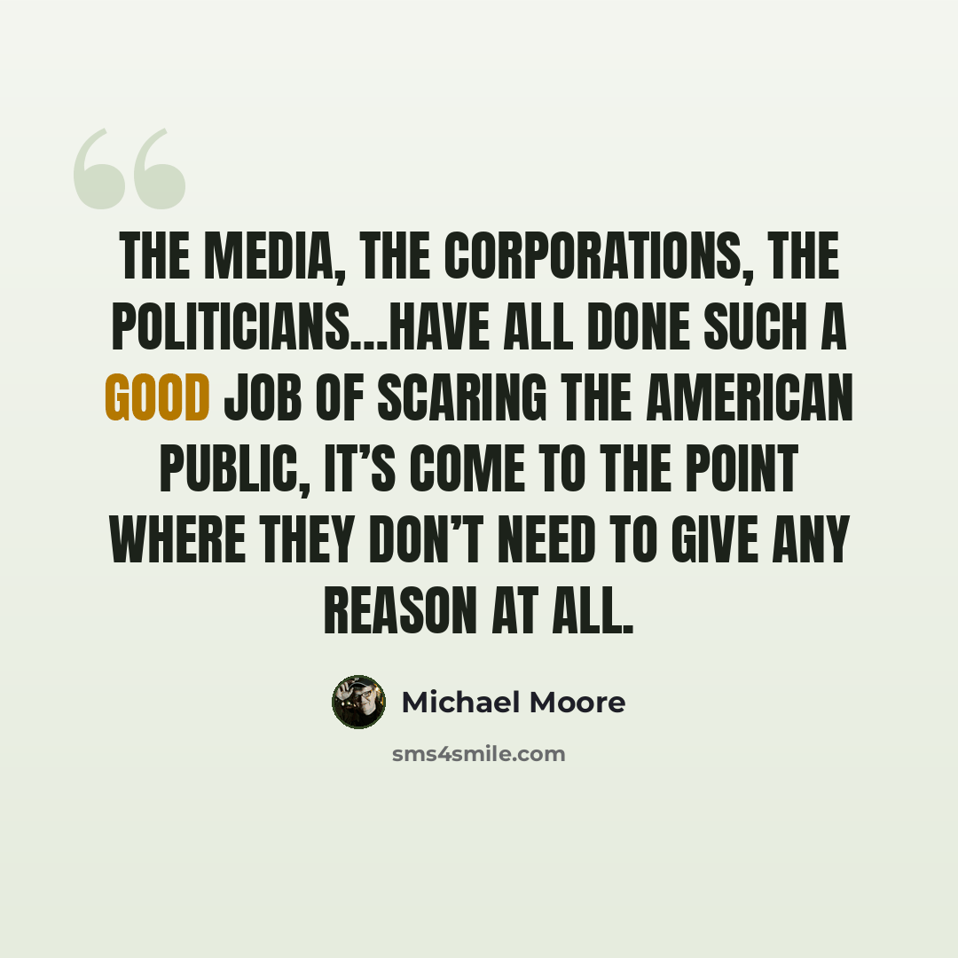 “The media, the corporations, the politicians…have all done such a good job of scaring the American public, it’s come to the point where they don’t need to give any reason at all.” quote by Michael Moore