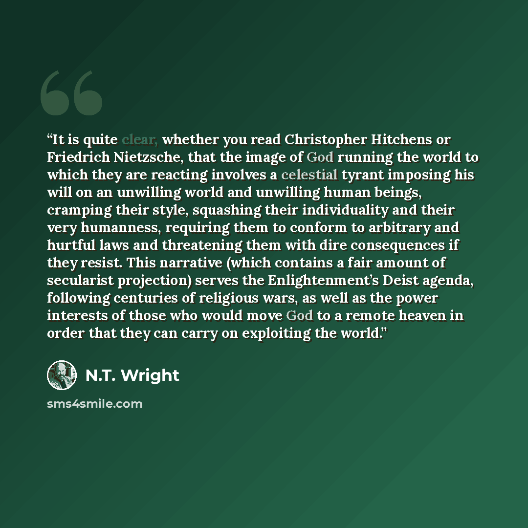 “It is quite clear, whether you read Christopher Hitchens or Friedrich Nietzsche, that the image of God running the world to which they are reacting involves a celestial tyrant imposing his will on an unwilling world and unwilling human beings, cramping their style, squashing their individuality…” quote by N.T. Wright