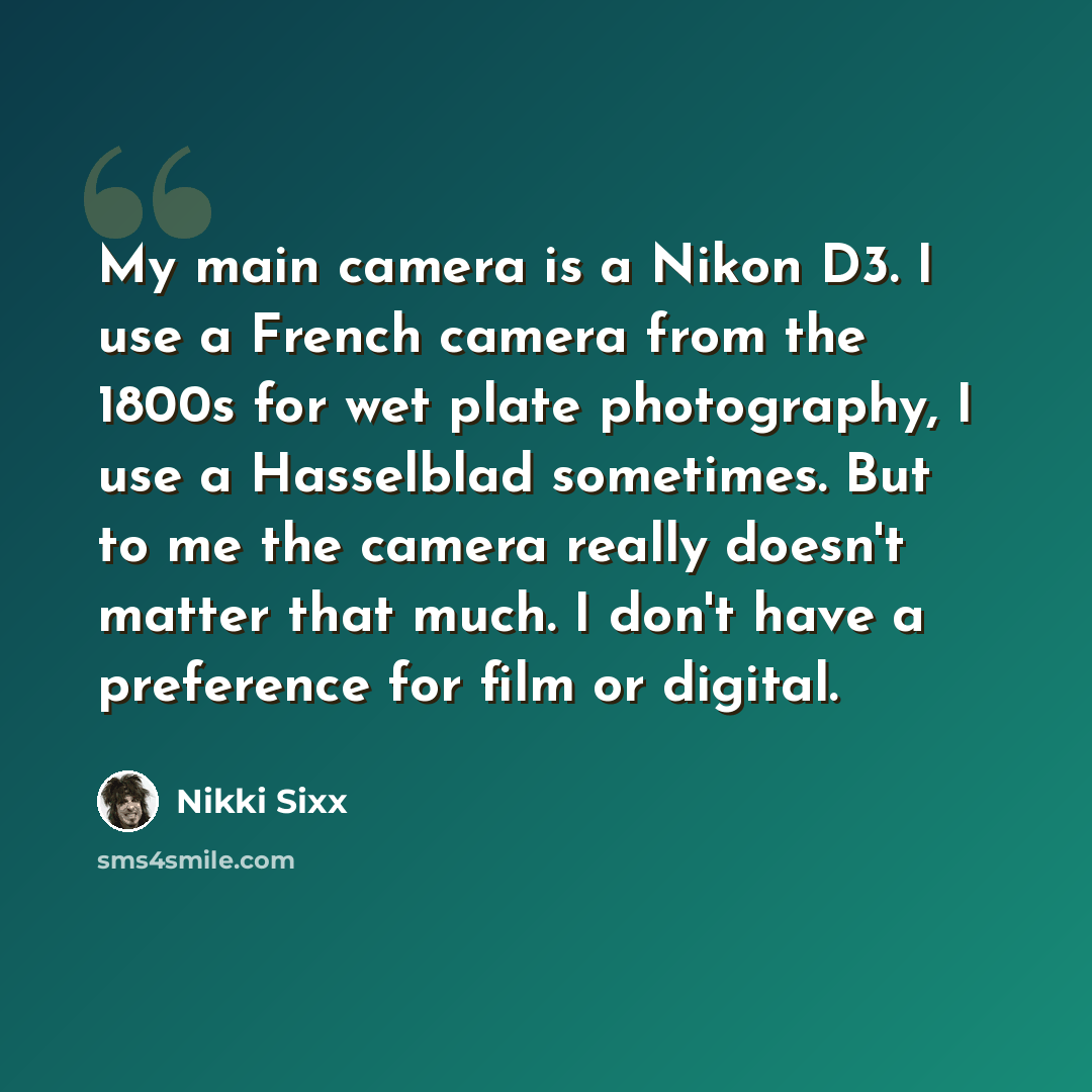 “My main camera is a Nikon D3. I use a French camera from the 1800s for wet plate photography, I use a Hasselblad sometimes. But to me the camera really doesn't matter that much. I don't have a preference for film or digital.” quote by Nikki Sixx
