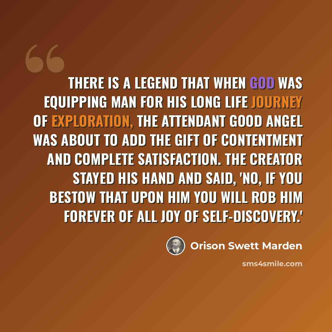 “There is a legend that when God was equipping man for his long life journey of exploration, the attendant good angel was about to add the gift of contentment and complete satisfaction. The Creator stayed his hand and said, 'No, if you bestow that upon him you will rob him forever of all joy of…” quote by Orison Swett Marden