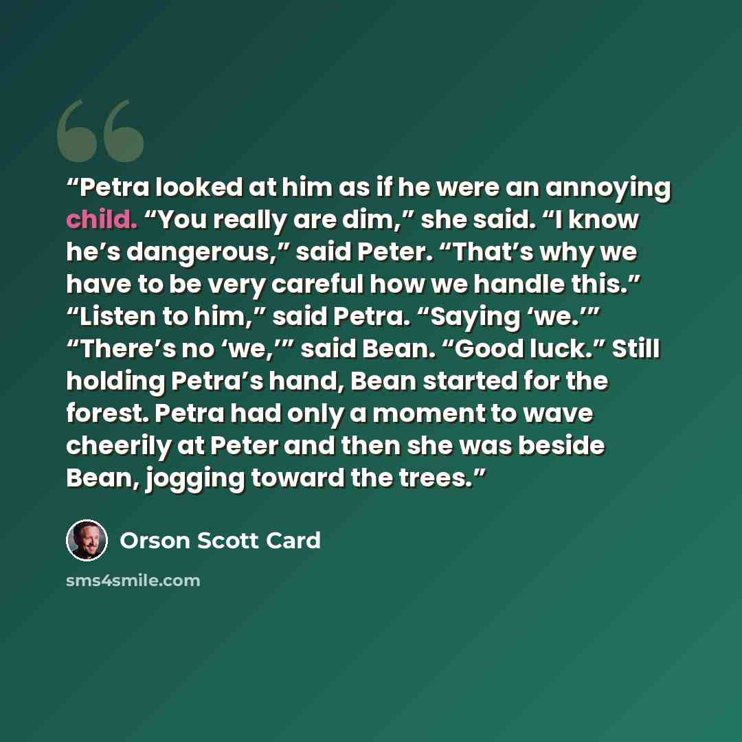 “Petra looked at him as if he were an annoying child. “You really are dim,” she said. “I know he’s dangerous,” said Peter. “That’s why we have to be very careful how we handle this.” “Listen to him,” said Petra. “Saying ‘we.’” “There’s no ‘we,’” said Bean. “Good luck.” Still holding Petra’s hand…” quote by Orson Scott Card