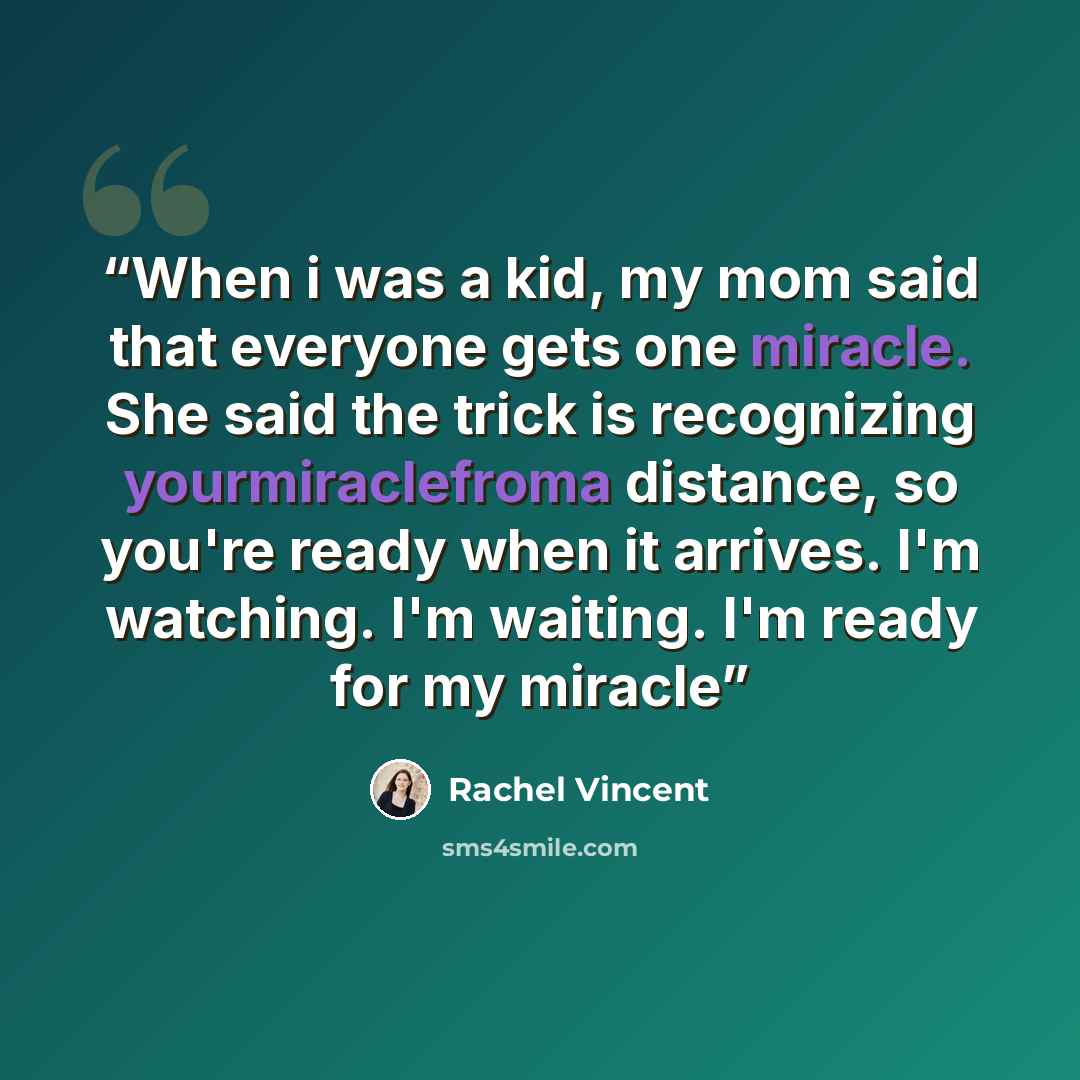 “When i was a kid, my mom said that everyone gets one miracle. She said the trick is recognizing yourmiraclefroma distance, so you're ready when it arrives. I'm watching. I'm waiting. I'm ready for my miracle” quote by Rachel Vincent
