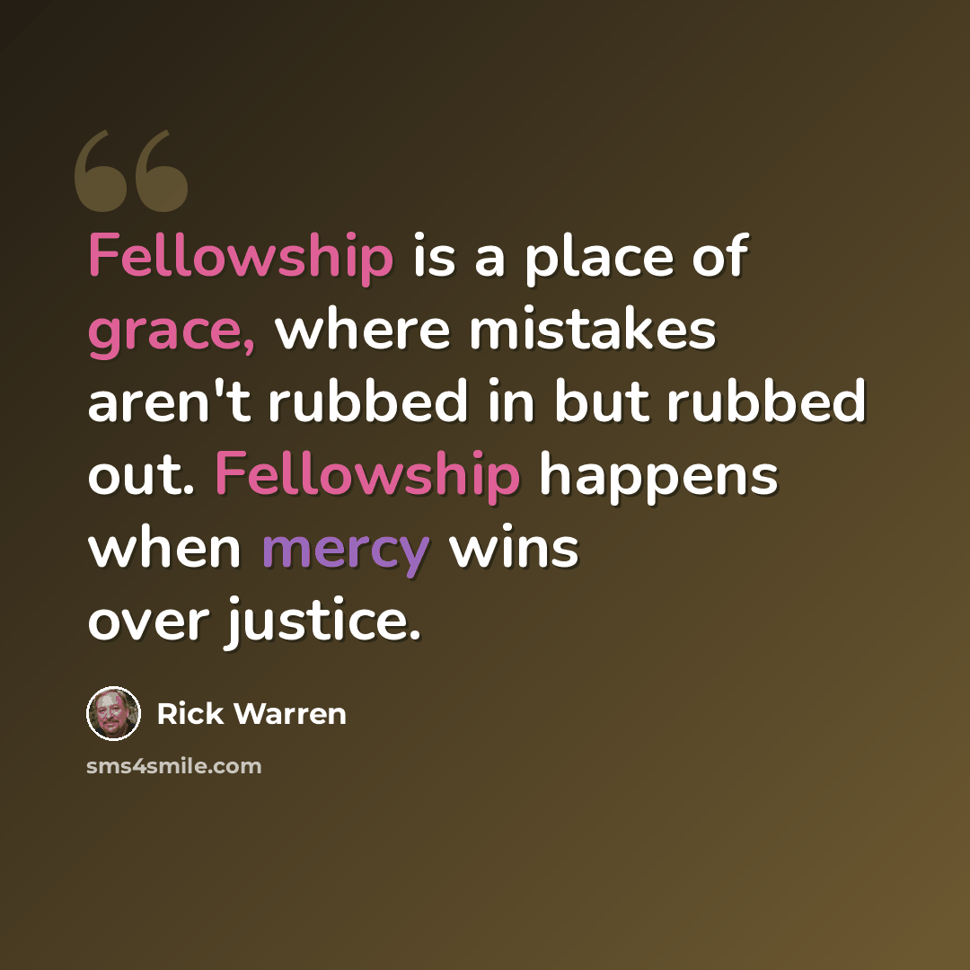 “Fellowship is a place of grace, where mistakes aren't rubbed in but rubbed out. Fellowship happens when mercy wins over justice.” quote by Rick Warren