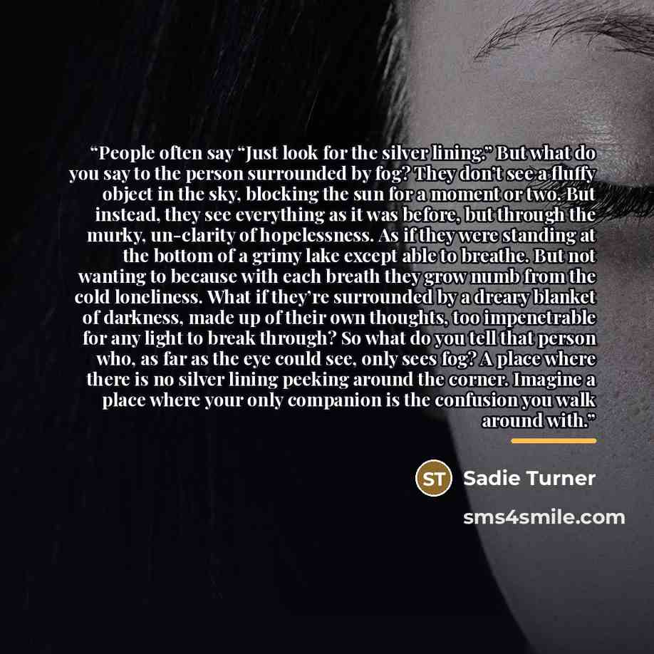 “People often say “Just look for the silver lining.” But what do you say to the person surrounded by fog? They don’t see a fluffy object in the sky, blocking the sun for a moment or two. But instead, they see everything as it was before, but through the murky, un-clarity of hopelessness. As if they…” quote by Sadie Turner