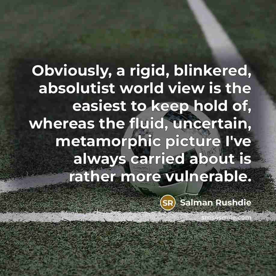 “Obviously, a rigid, blinkered, absolutist world view is the easiest to keep hold of, whereas the fluid, uncertain, metamorphic picture I've always carried about is rather more vulnerable.” quote by Salman Rushdie
