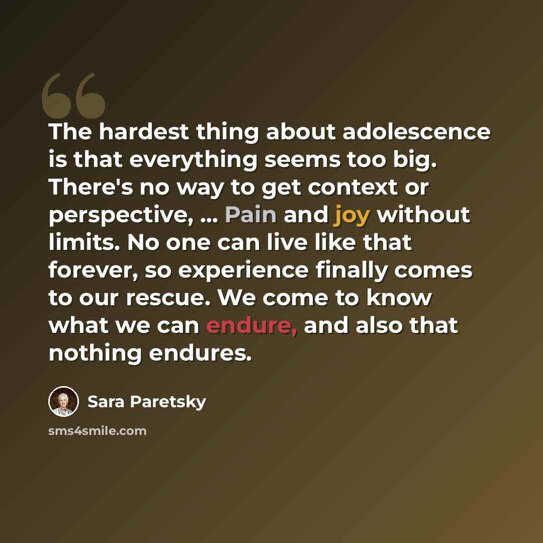 “The hardest thing about adolescence is that everything seems too big. There's no way to get context or perspective, … Pain and joy without limits. No one can live like that forever, so experience finally comes to our rescue. We come to know what we can endure, and also that nothing endures.” quote by Sara Paretsky
