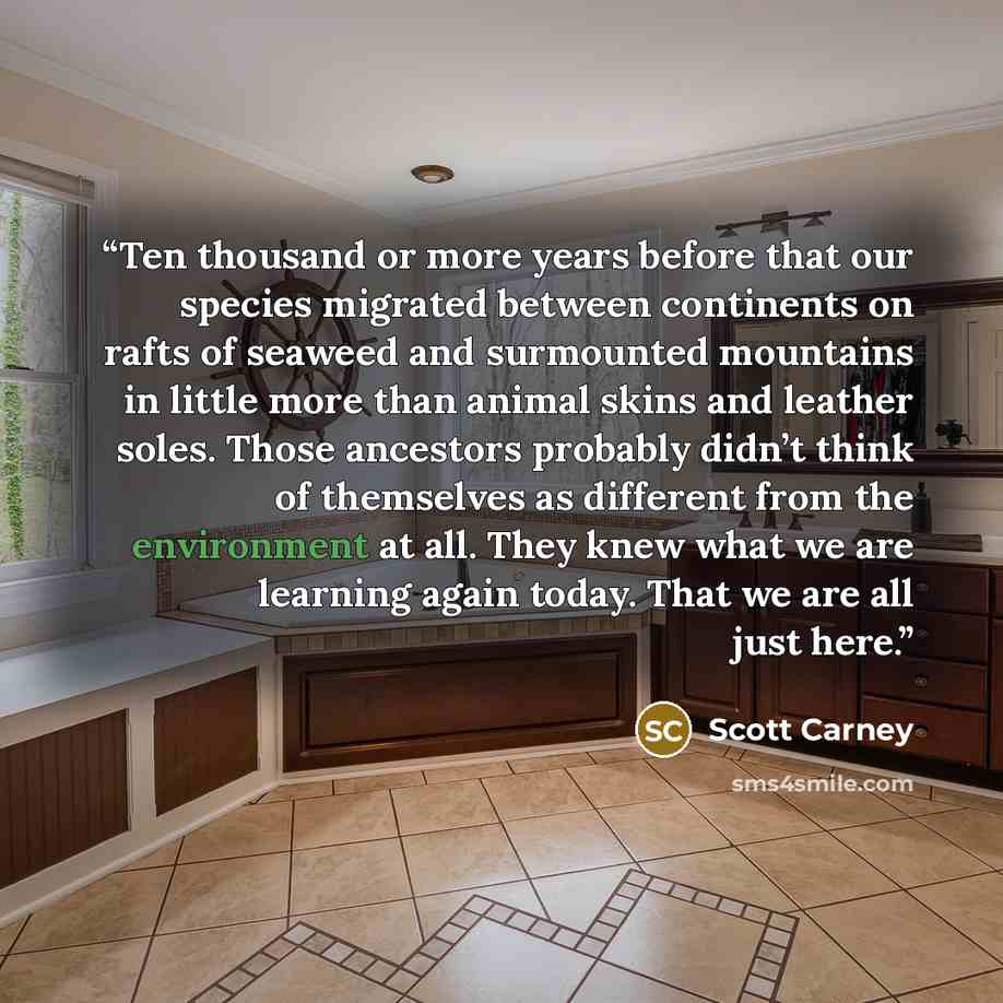 “Ten thousand or more years before that our species migrated between continents on rafts of seaweed and surmounted mountains in little more than animal skins and leather soles. Those ancestors probably didn’t think of themselves as different from the environment at all. They knew what we are…” quote by Scott Carney