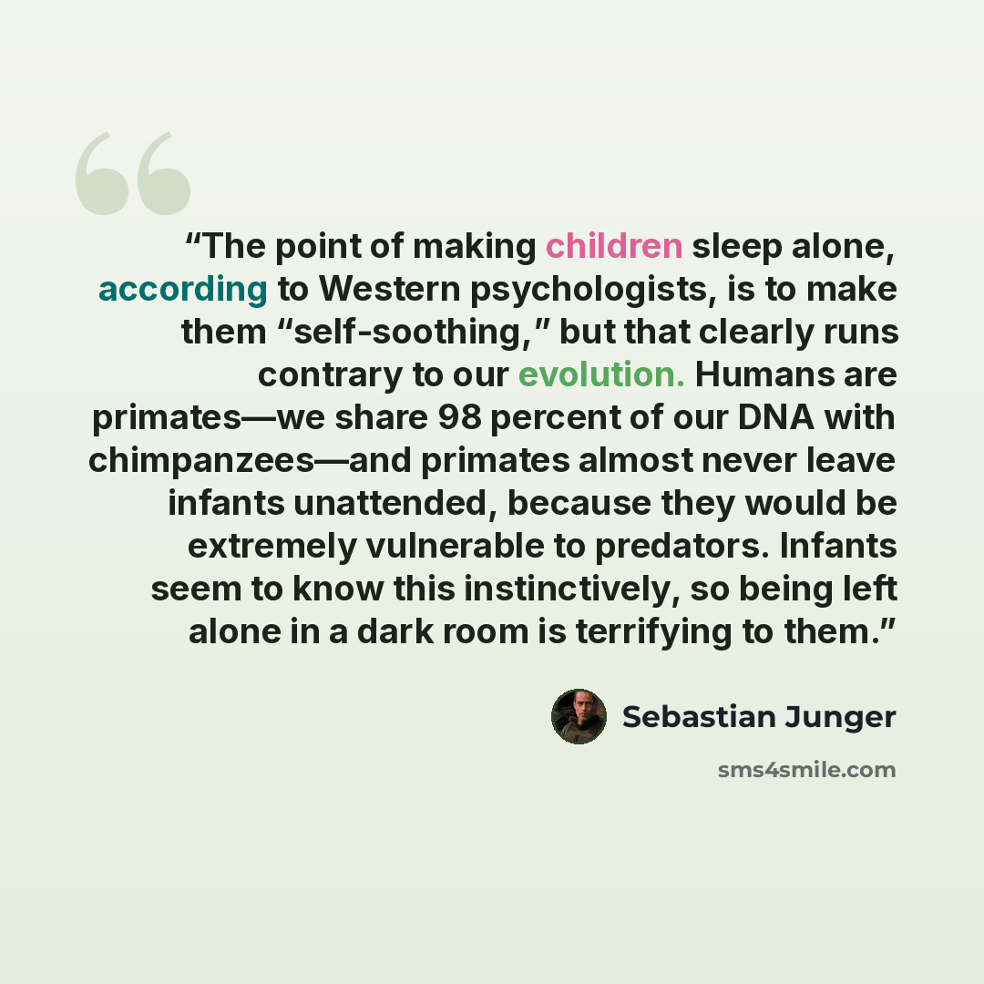 “The point of making children sleep alone, according to Western psychologists, is to make them “self-soothing,” but that clearly runs contrary to our evolution. Humans are primates—we share 98 percent of our DNA with chimpanzees—and primates almost never leave infants unattended, because they would…” quote by Sebastian Junger