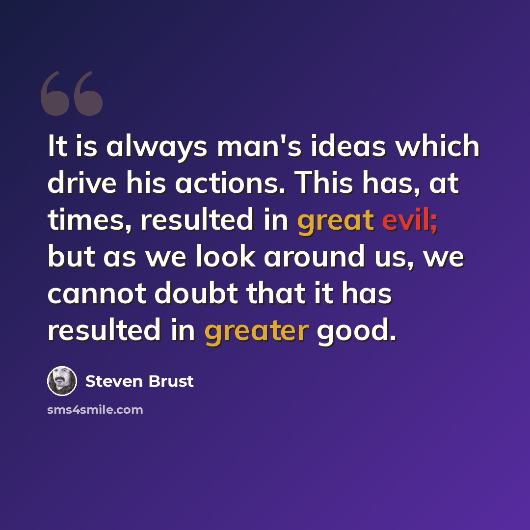 “It is always man's ideas which drive his actions. This has, at times, resulted in great evil; but as we look around us, we cannot doubt that it has resulted in greater good.” quote by Steven Brust