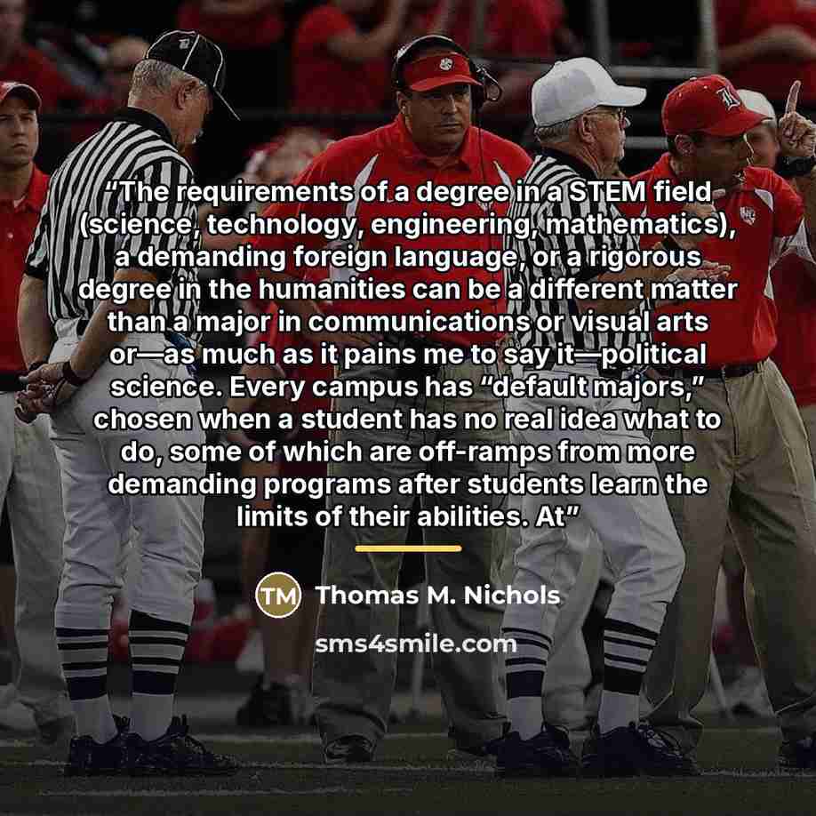 “The requirements of a degree in a STEM field (science, technology, engineering, mathematics), a demanding foreign language, or a rigorous degree in the humanities can be a different matter than a major in communications or visual arts or—as much as it pains me to say it—political science. Every…” quote by Thomas M. Nichols