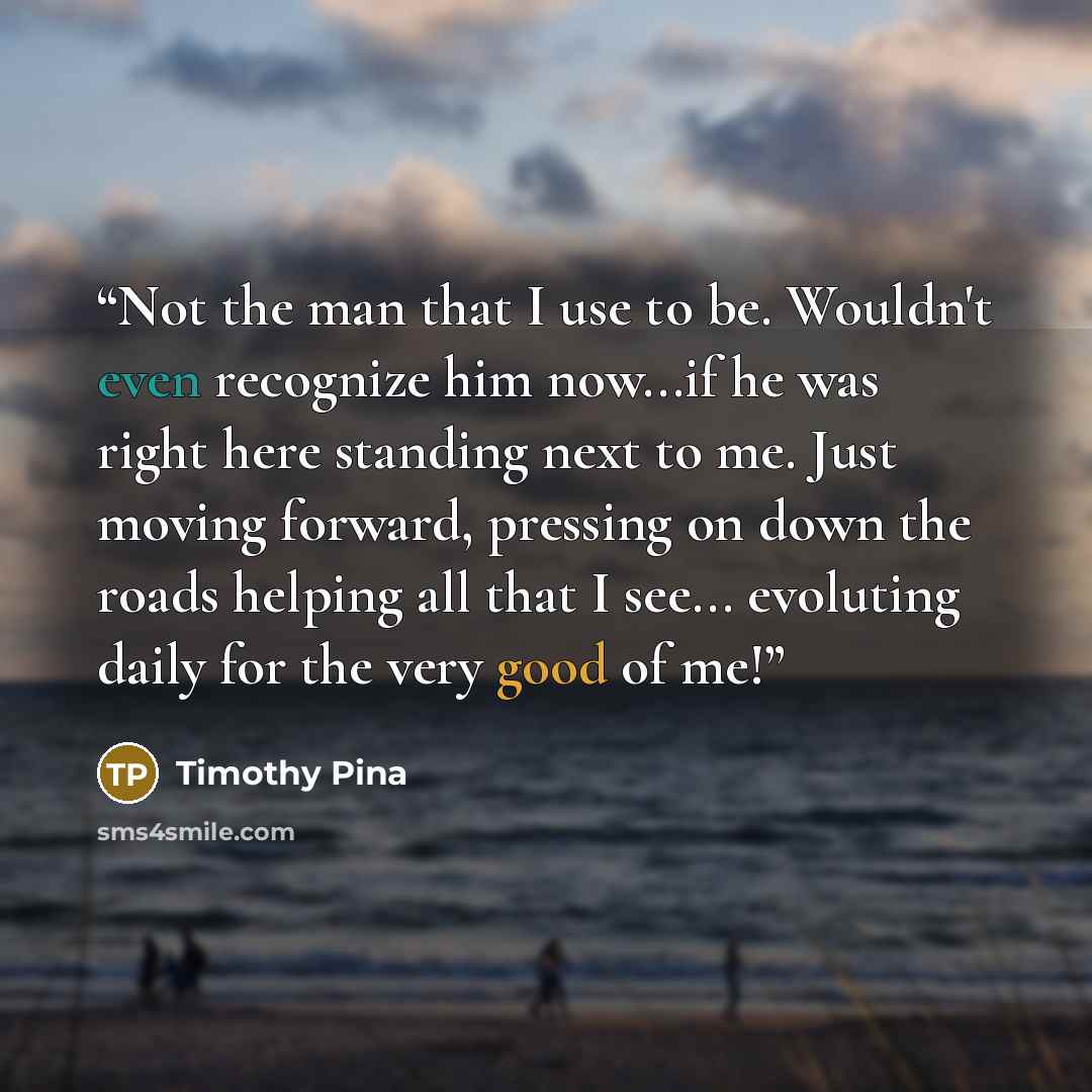 “Not the man that I use to be. Wouldn't even recognize him now...if he was right here standing next to me. Just moving forward, pressing on down the roads helping all that I see... evoluting daily for the very good of me!” quote by Timothy Pina