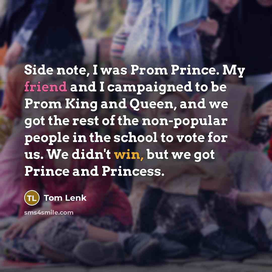 “Side note, I was Prom Prince. My friend and I campaigned to be Prom King and Queen, and we got the rest of the non-popular people in the school to vote for us. We didn't win, but we got Prince and Princess.” quote by Tom Lenk