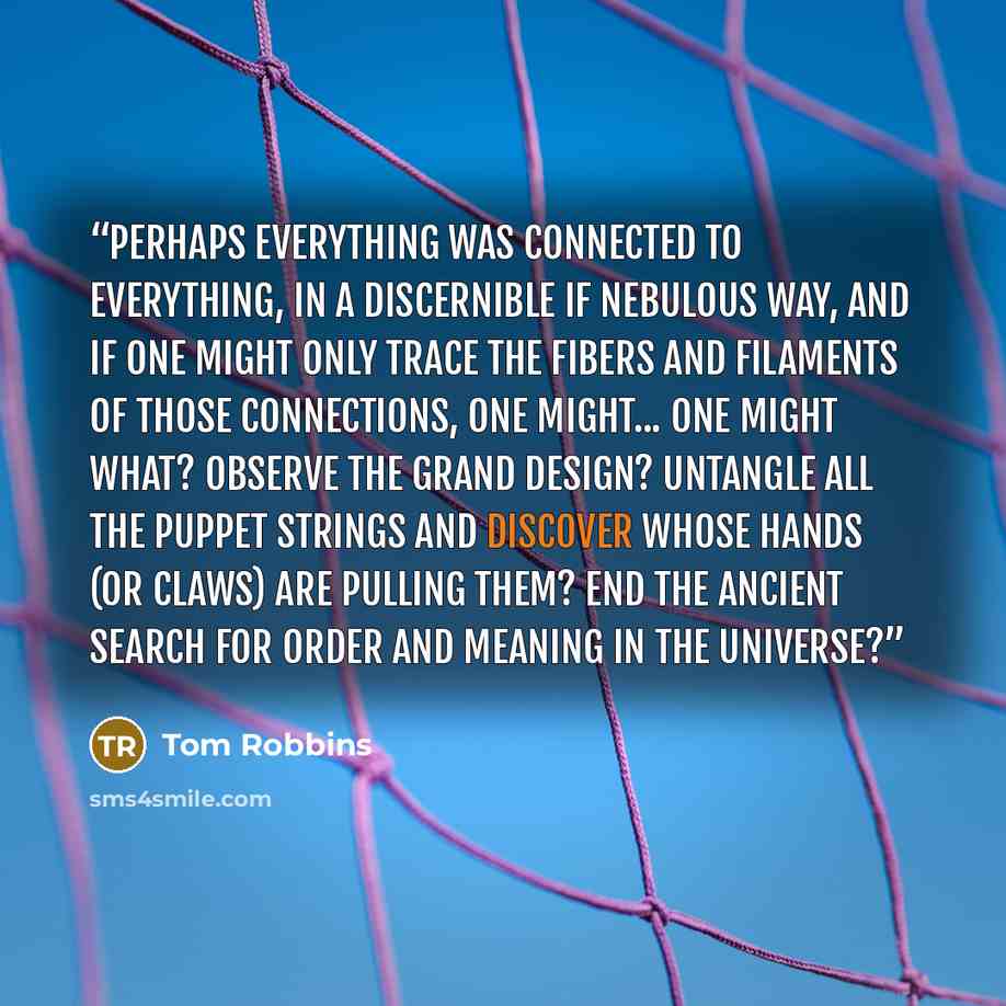 “Perhaps everything was connected to everything, in a discernible if nebulous way, and if one might only trace the fibers and filaments of those connections, one might... One might what? Observe the Grand Design? Untangle all the puppet strings and discover whose hands (or claws) are pulling them?…” quote by Tom Robbins