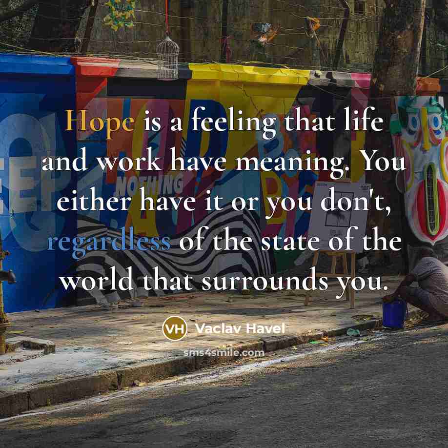 “Hope is a feeling that life and work have meaning. You either have it or you don't, regardless of the state of the world that surrounds you.” quote by Vaclav Havel