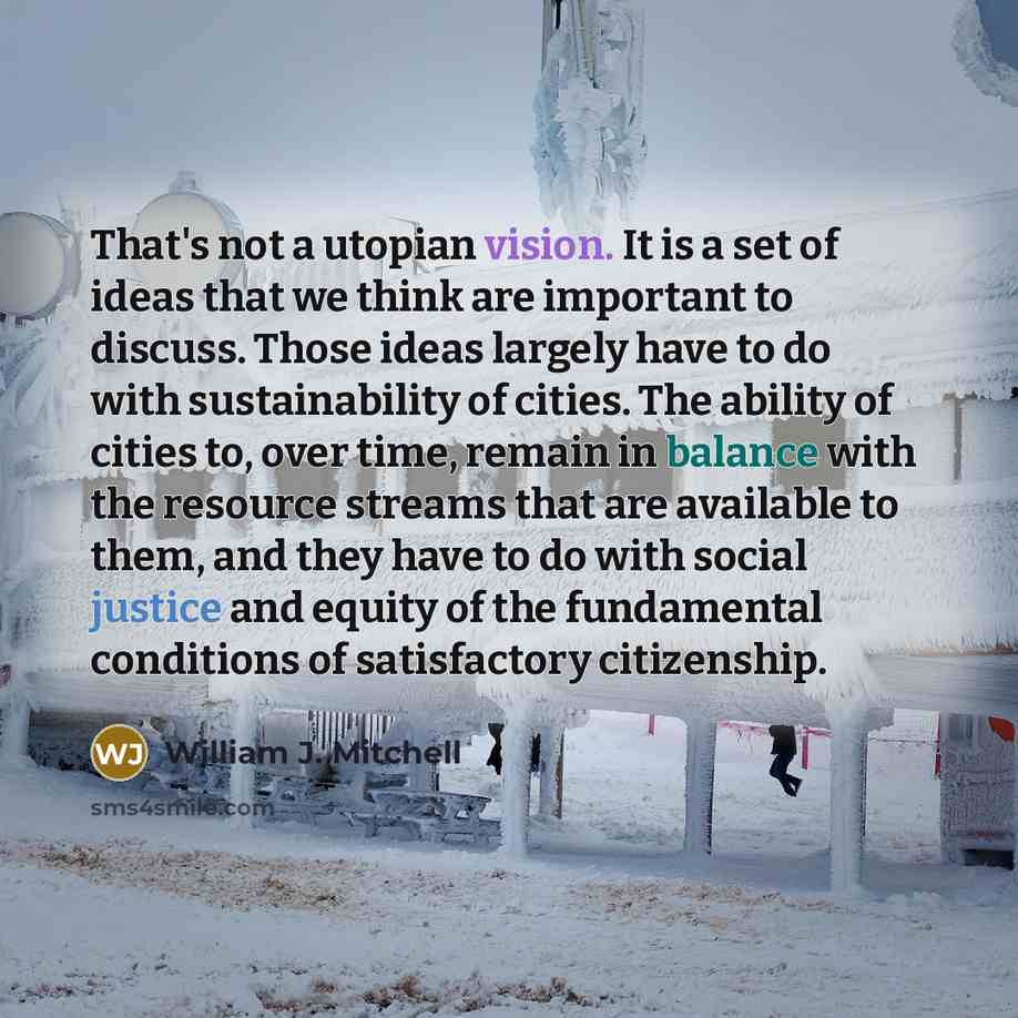 “That's not a utopian vision. It is a set of ideas that we think are important to discuss. Those ideas largely have to do with sustainability of cities. The ability of cities to, over time, remain in balance with the resource streams that are available to them, and they have to do with social…” quote by William J. Mitchell