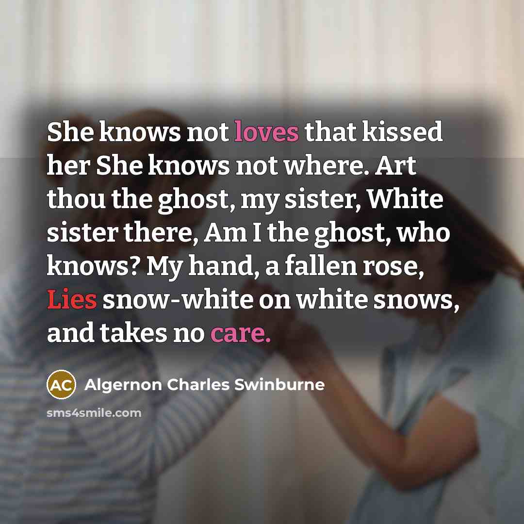 “She knows not loves that kissed her She knows not where. Art thou the ghost, my sister, White sister there, Am I the ghost, who knows? My hand, a fallen rose, Lies snow-white on white snows, and takes no care.” quote by Algernon Charles Swinburne