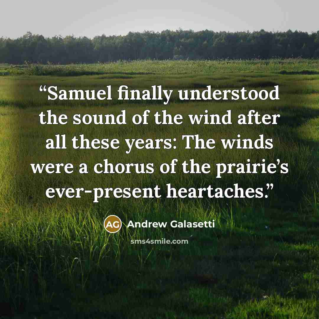 “Samuel finally understood the sound of the wind after all these years: The winds were a chorus of the prairie’s ever-present heartaches.” quote by Andrew Galasetti