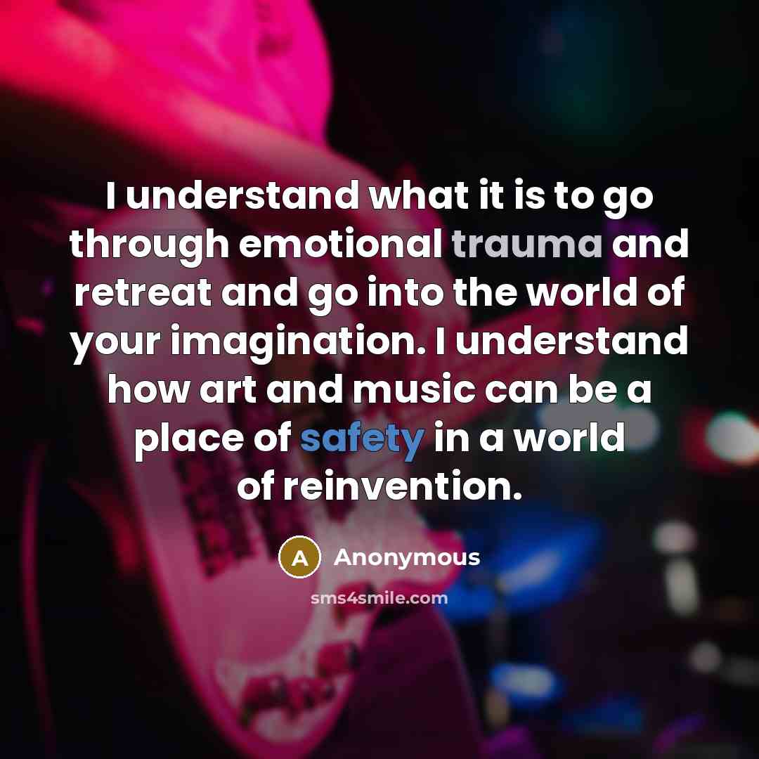 “I understand what it is to go through emotional trauma and retreat and go into the world of your imagination. I understand how art and music can be a place of safety in a world of reinvention.” quote by Anonymous