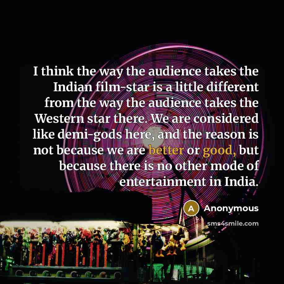 “I think the way the audience takes the Indian film-star is a little different from the way the audience takes the Western star there. We are considered like demi-gods here, and the reason is not because we are better or good, but because there is no other mode of entertainment in India.” quote by Anonymous