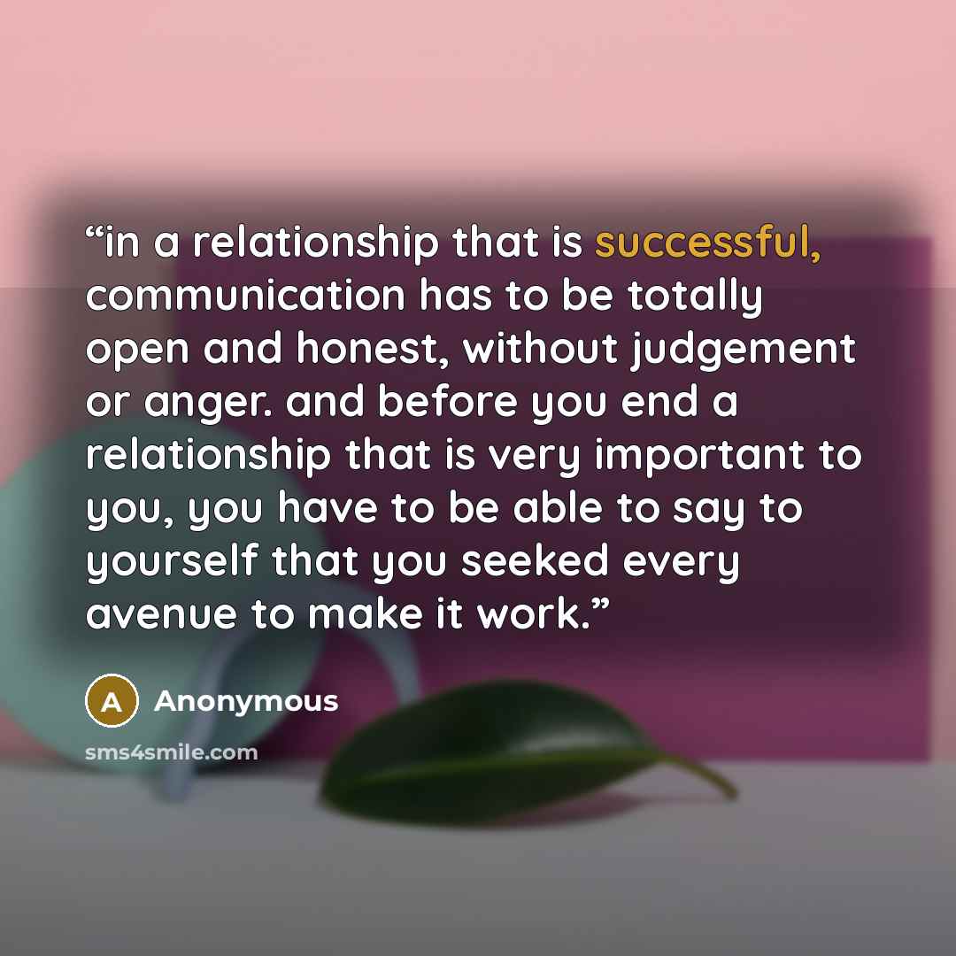 “in a relationship that is successful, communication has to be totally open and honest, without judgement or anger. and before you end a relationship that is very important to you, you have to be able to say to yourself that you seeked every avenue to make it work.” quote by Anonymous