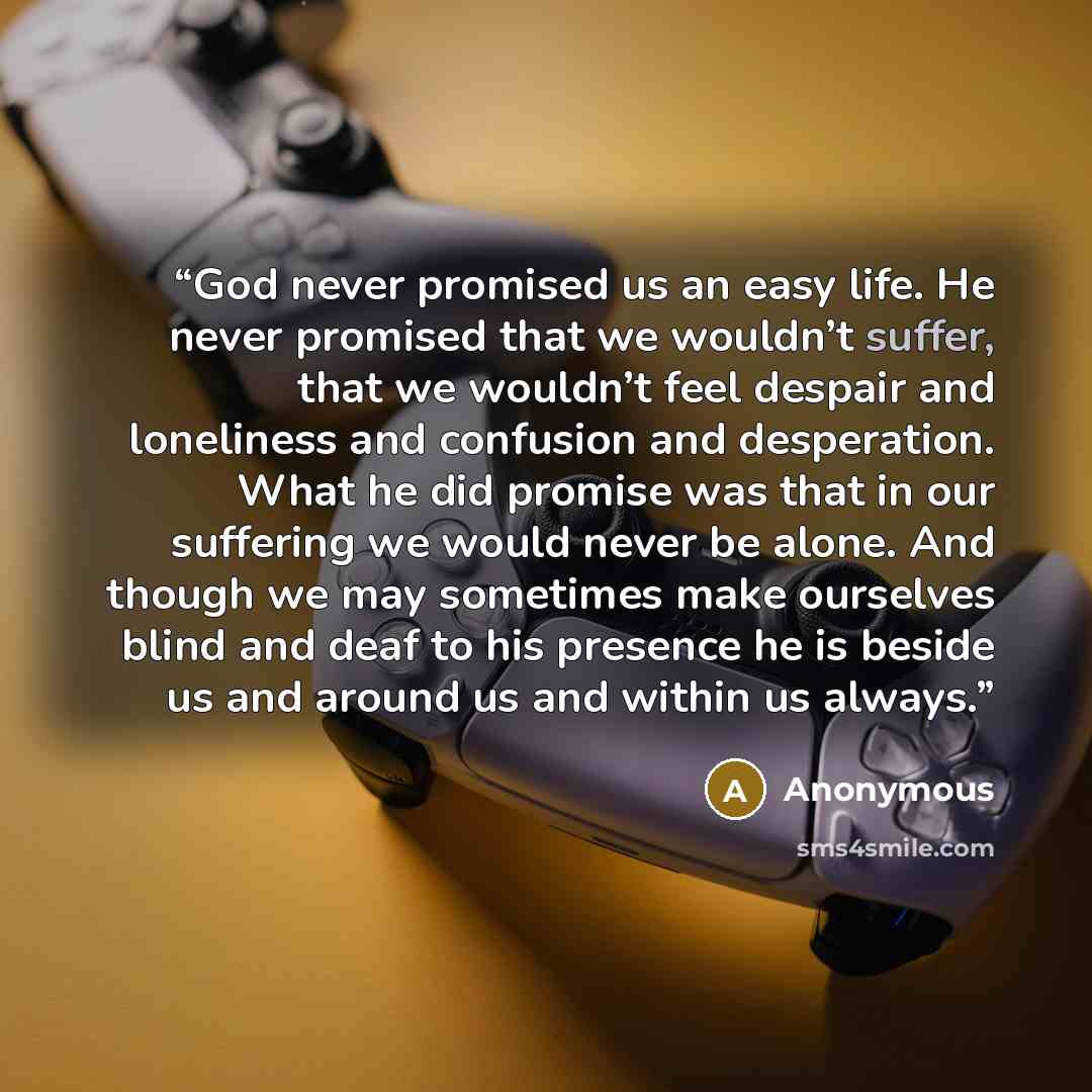 “God never promised us an easy life. He never promised that we wouldn’t suffer, that we wouldn’t feel despair and loneliness and confusion and desperation. What he did promise was that in our suffering we would never be alone. And though we may sometimes make ourselves blind and deaf to his…” quote by Anonymous