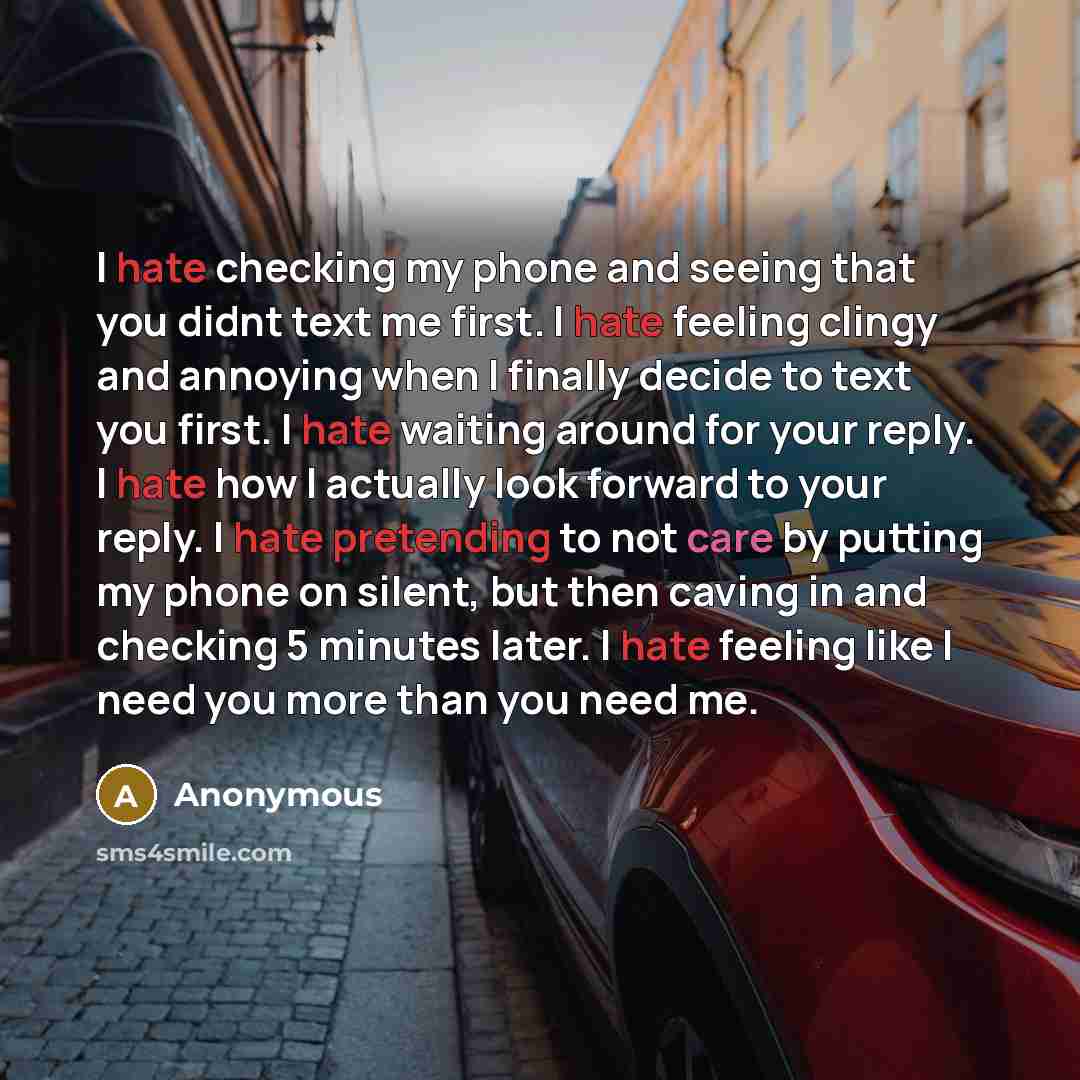 “I hate checking my phone and seeing that you didnt text me first. I hate feeling clingy and annoying when I finally decide to text you first. I hate waiting around for your reply. I hate how I actually look forward to your reply. I hate pretending to not care by putting my phone on silent, but…” quote by Anonymous