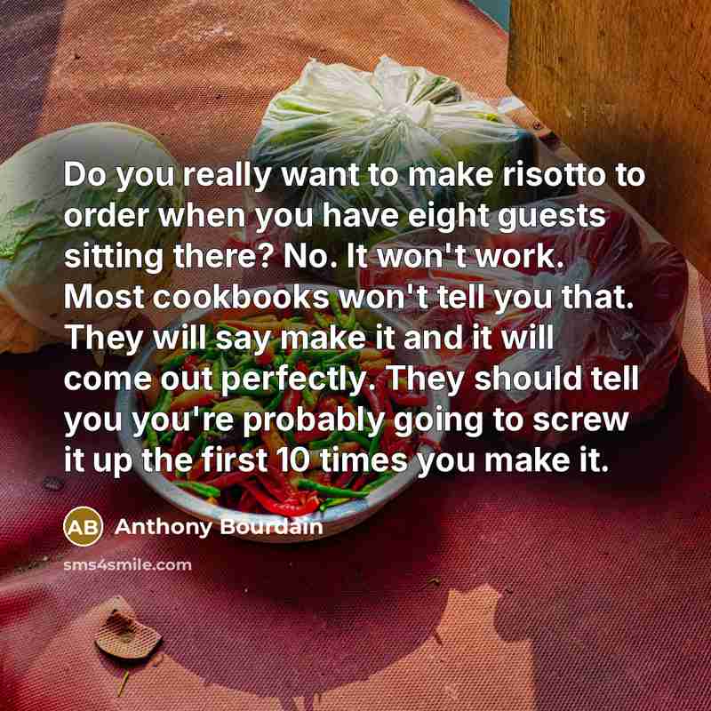 “Do you really want to make risotto to order when you have eight guests sitting there? No. It won't work. Most cookbooks won't tell you that. They will say make it and it will come out perfectly. They should tell you you're probably going to screw it up the first 10 times you make it.” quote by Anthony Bourdain