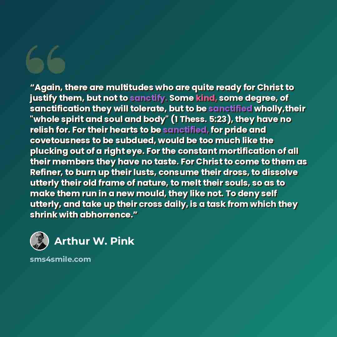 “Again, there are multitudes who are quite ready for Christ to justify them, but not to sanctify. Some kind, some degree, of sanctification they will tolerate, but to be sanctified wholly,their "whole spirit and soul and body" (1 Thess. 5:23), they have no relish for. For their hearts to be…” quote by Arthur W. Pink