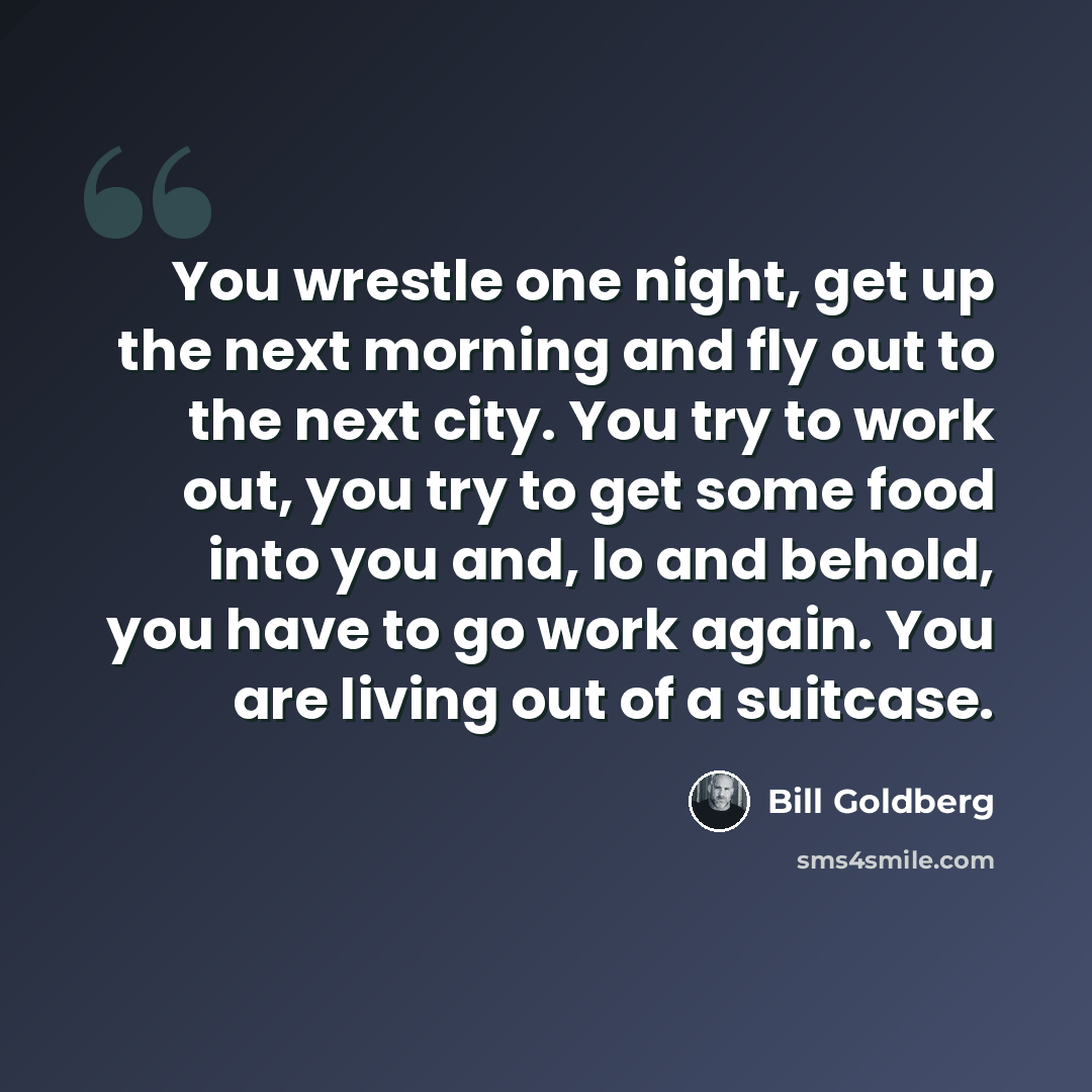 “You wrestle one night, get up the next morning and fly out to the next city. You try to work out, you try to get some food into you and, lo and behold, you have to go work again. You are living out of a suitcase.” quote by Bill Goldberg