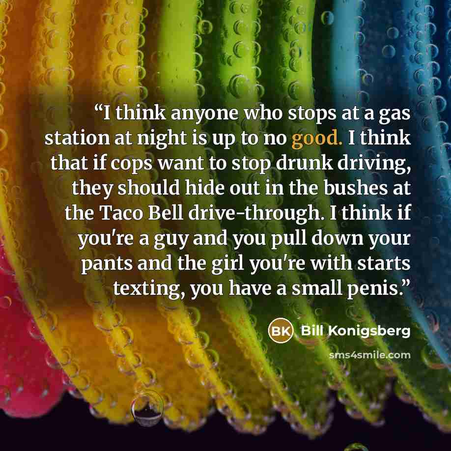 “I think anyone who stops at a gas station at night is up to no good. I think that if cops want to stop drunk driving, they should hide out in the bushes at the Taco Bell drive-through. I think if you're a guy and you pull down your pants and the girl you're with starts texting, you have a small…” quote by Bill Konigsberg