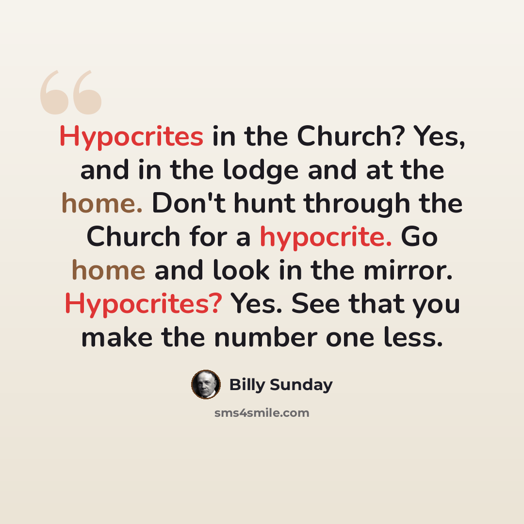 “Hypocrites in the Church? Yes, and in the lodge and at the home. Don't hunt through the Church for a hypocrite. Go home and look in the mirror. Hypocrites? Yes. See that you make the number one less.” quote by Billy Sunday