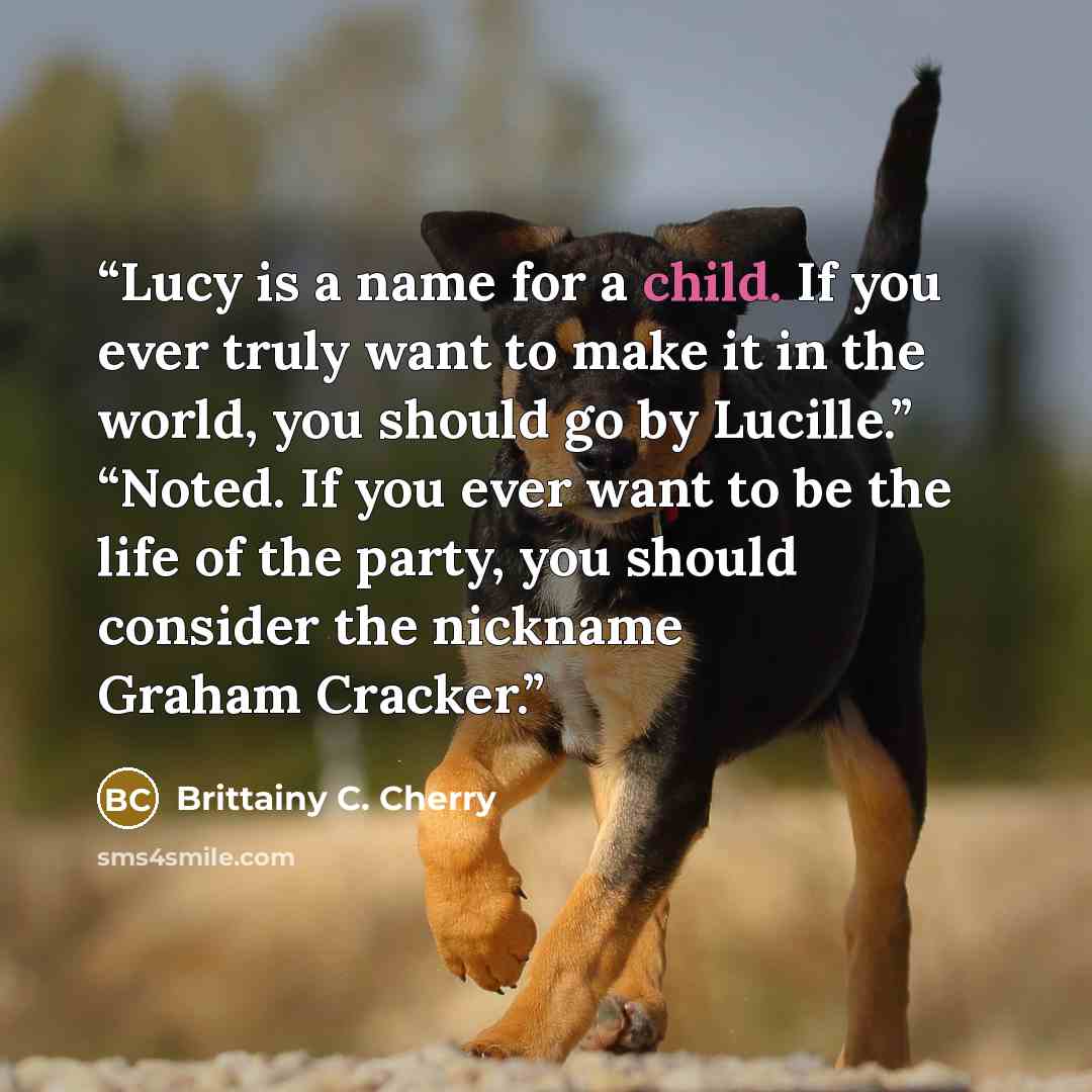 “Lucy is a name for a child. If you ever truly want to make it in the world, you should go by Lucille.” “Noted. If you ever want to be the life of the party, you should consider the nickname Graham Cracker.” quote by Brittainy C. Cherry