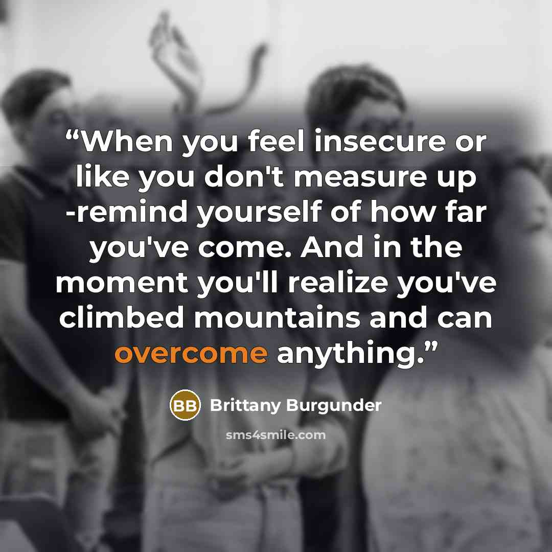 “When you feel insecure or like you don't measure up -remind yourself of how far you've come. And in the moment you'll realize you've climbed mountains and can overcome anything.” quote by Brittany Burgunder