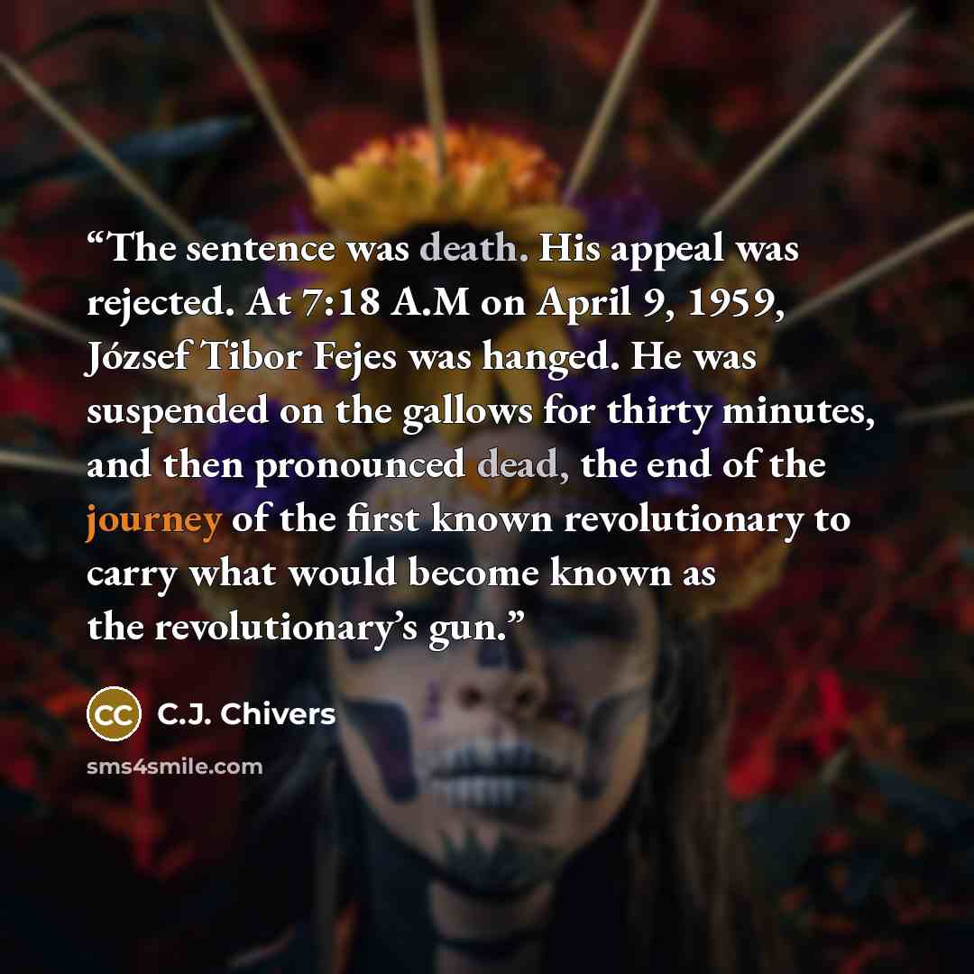 “The sentence was death. His appeal was rejected. At 7:18 A.M on April 9, 1959, József Tibor Fejes was hanged. He was suspended on the gallows for thirty minutes, and then pronounced dead, the end of the journey of the first known revolutionary to carry what would become known as the…” quote by C.J. Chivers