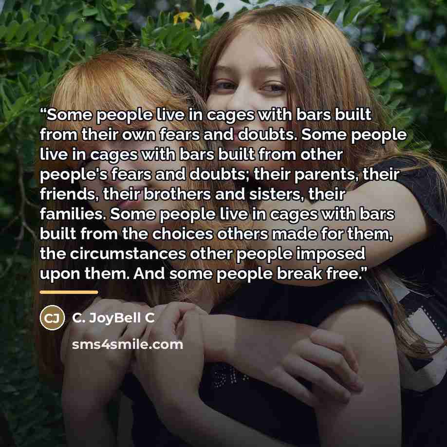 “Some people live in cages with bars built from their own fears and doubts. Some people live in cages with bars built from other people's fears and doubts; their parents, their friends, their brothers and sisters, their families. Some people live in cages with bars built from the choices others…” quote by C. JoyBell C