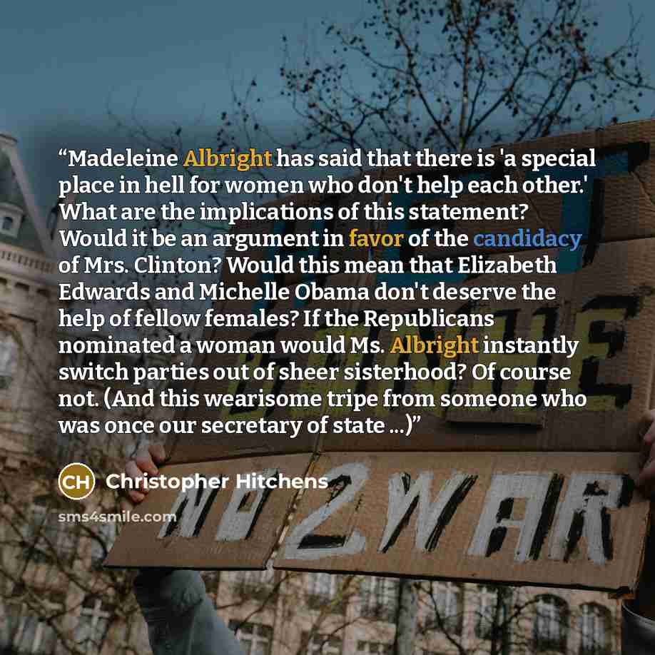 “Madeleine Albright has said that there is 'a special place in hell for women who don't help each other.' What are the implications of this statement? Would it be an argument in favor of the candidacy of Mrs. Clinton? Would this mean that Elizabeth Edwards and Michelle Obama don't deserve the help…” quote by Christopher Hitchens