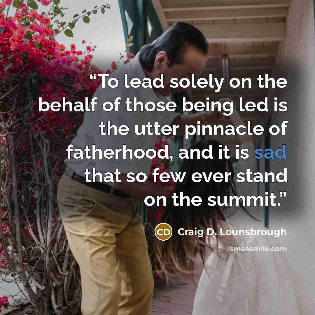 “To lead solely on the behalf of those being led is the utter pinnacle of fatherhood, and it is sad that so few ever stand on the summit.” quote by Craig D. Lounsbrough