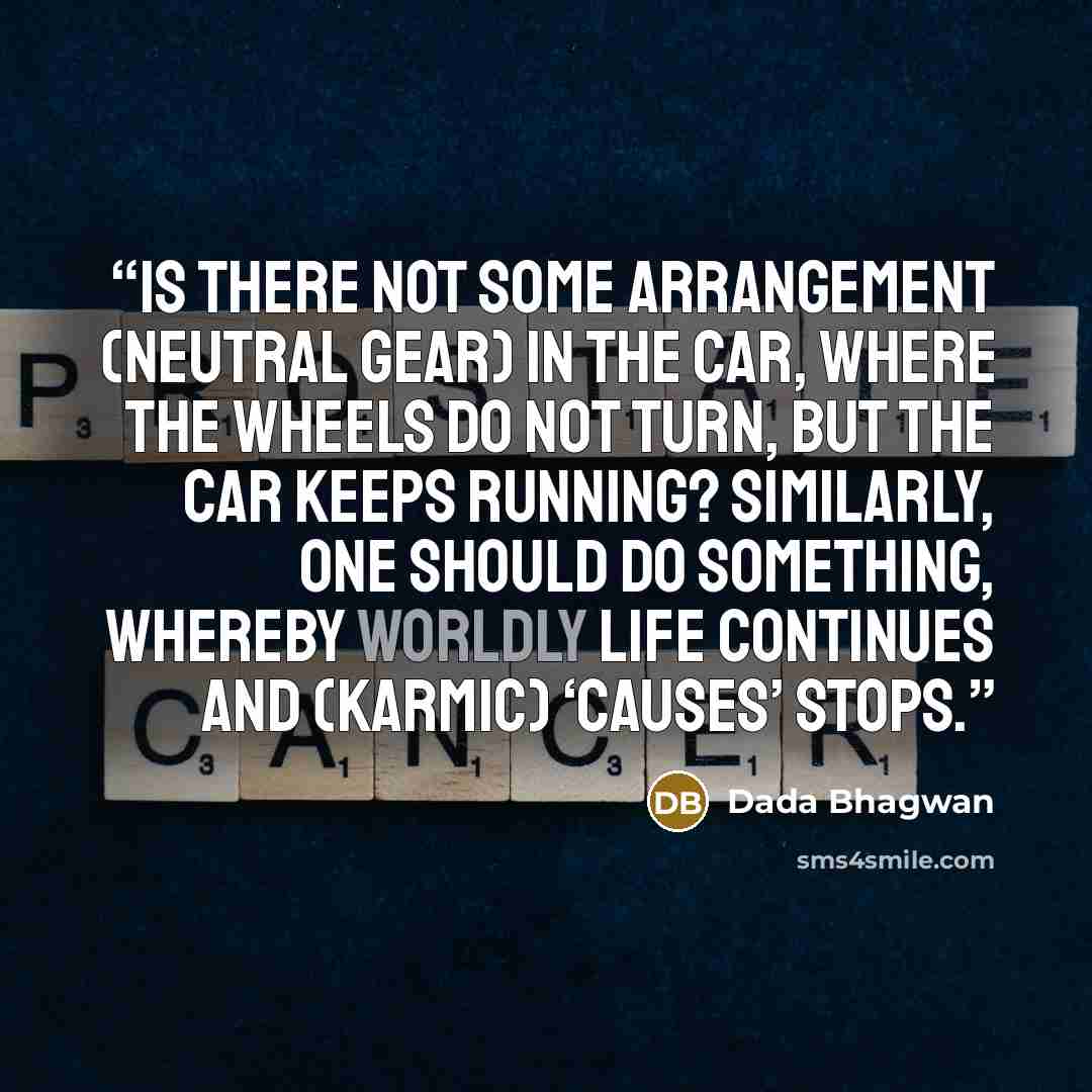 “Is there not some arrangement (neutral gear) in the car, where the wheels do not turn, but the car keeps running? Similarly, one should do something, whereby worldly life continues and (karmic) ‘causes’ stops.” quote by Dada Bhagwan