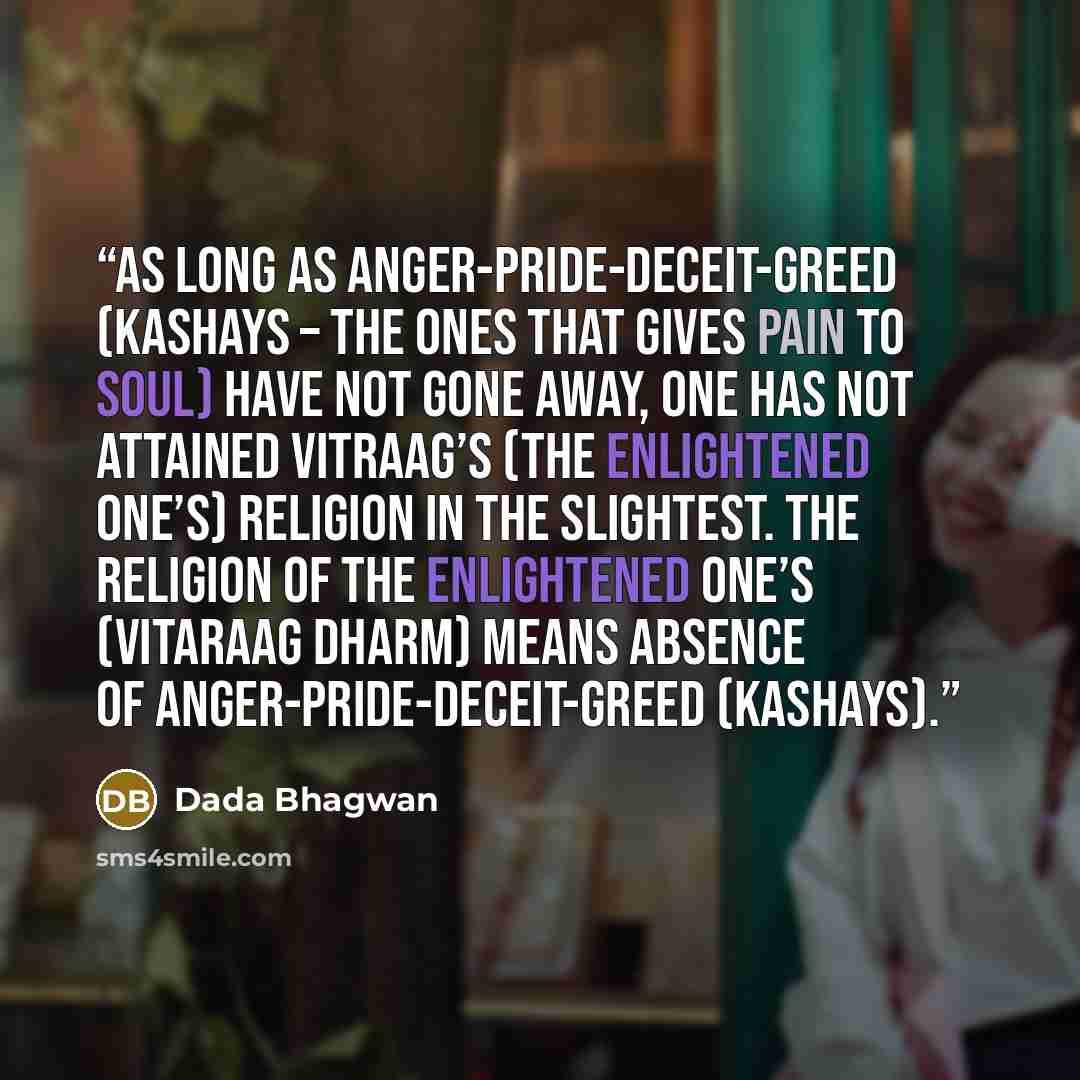 “As long as anger-pride-deceit-greed (kashays – the ones that gives pain to soul) have not gone away, one has not attained vitraag’s (the enlightened one’s) religion in the slightest. The religion of the Enlightened One’s (Vitaraag Dharm) means absence of anger-pride-deceit-greed (kashays).” quote by Dada Bhagwan