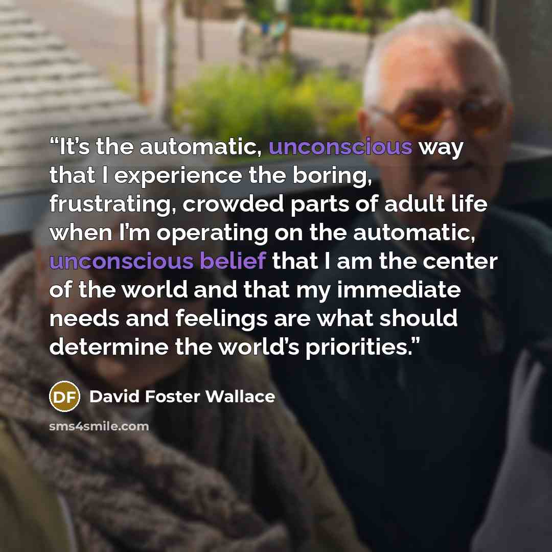 “It’s the automatic, unconscious way that I experience the boring, frustrating, crowded parts of adult life when I’m operating on the automatic, unconscious belief that I am the center of the world and that my immediate needs and feelings are what should determine the world’s priorities.” quote by David Foster Wallace