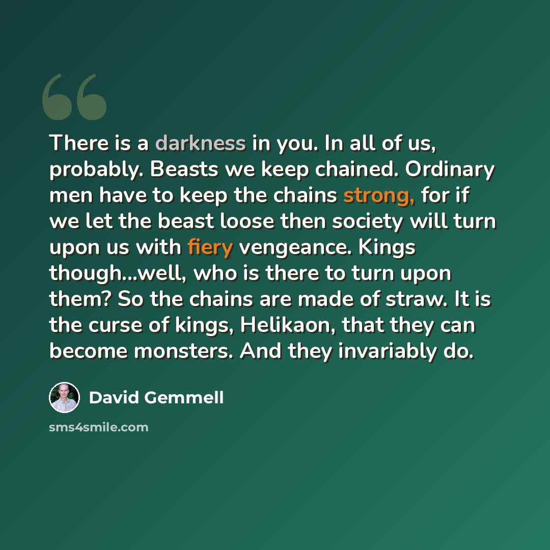 “There is a darkness in you. In all of us, probably. Beasts we keep chained. Ordinary men have to keep the chains strong, for if we let the beast loose then society will turn upon us with fiery vengeance. Kings though...well, who is there to turn upon them? So the chains are made of straw. It is…” quote by David Gemmell