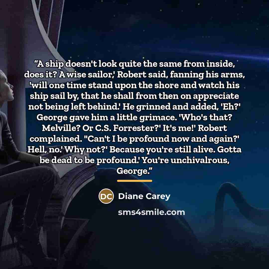 “A ship doesn't look quite the same from inside, does it? A wise sailor,' Robert said, fanning his arms, 'will one time stand upon the shore and watch his ship sail by, that he shall from then on appreciate not being left behind.' He grinned and added, 'Eh?' George gave him a little grimace. 'Who's…” quote by Diane Carey