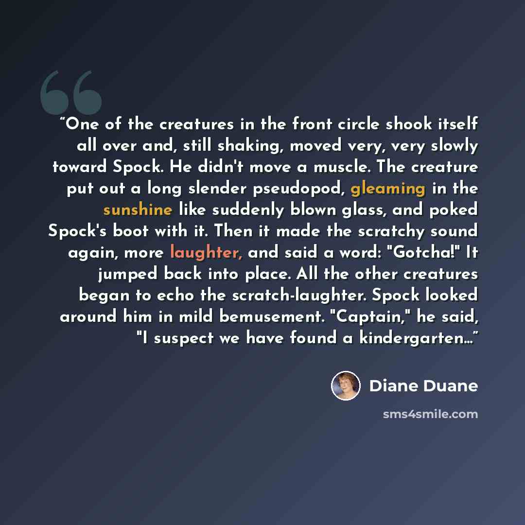 “One of the creatures in the front circle shook itself all over and, still shaking, moved very, very slowly toward Spock. He didn't move a muscle. The creature put out a long slender pseudopod, gleaming in the sunshine like suddenly blown glass, and poked Spock's boot with it. Then it made the…” quote by Diane Duane