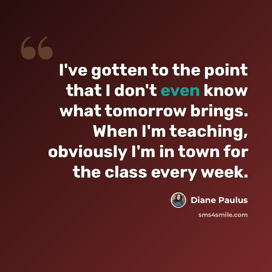 “I've gotten to the point that I don't even know what tomorrow brings. When I'm teaching, obviously I'm in town for the class every week.” quote by Diane Paulus