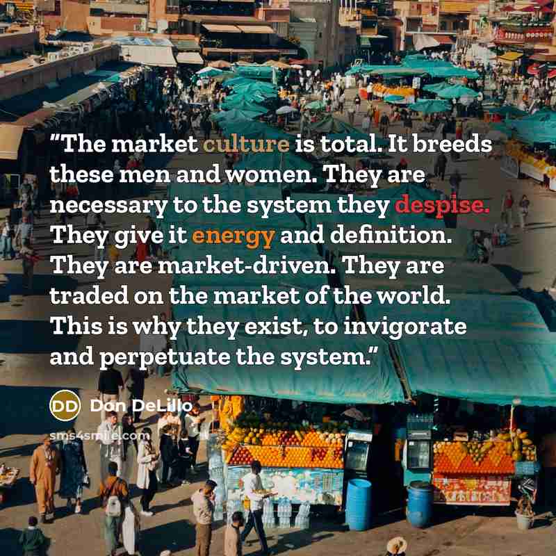 “The market culture is total. It breeds these men and women. They are necessary to the system they despise. They give it energy and definition. They are market-driven. They are traded on the market of the world. This is why they exist, to invigorate and perpetuate the system.” quote by Don DeLillo