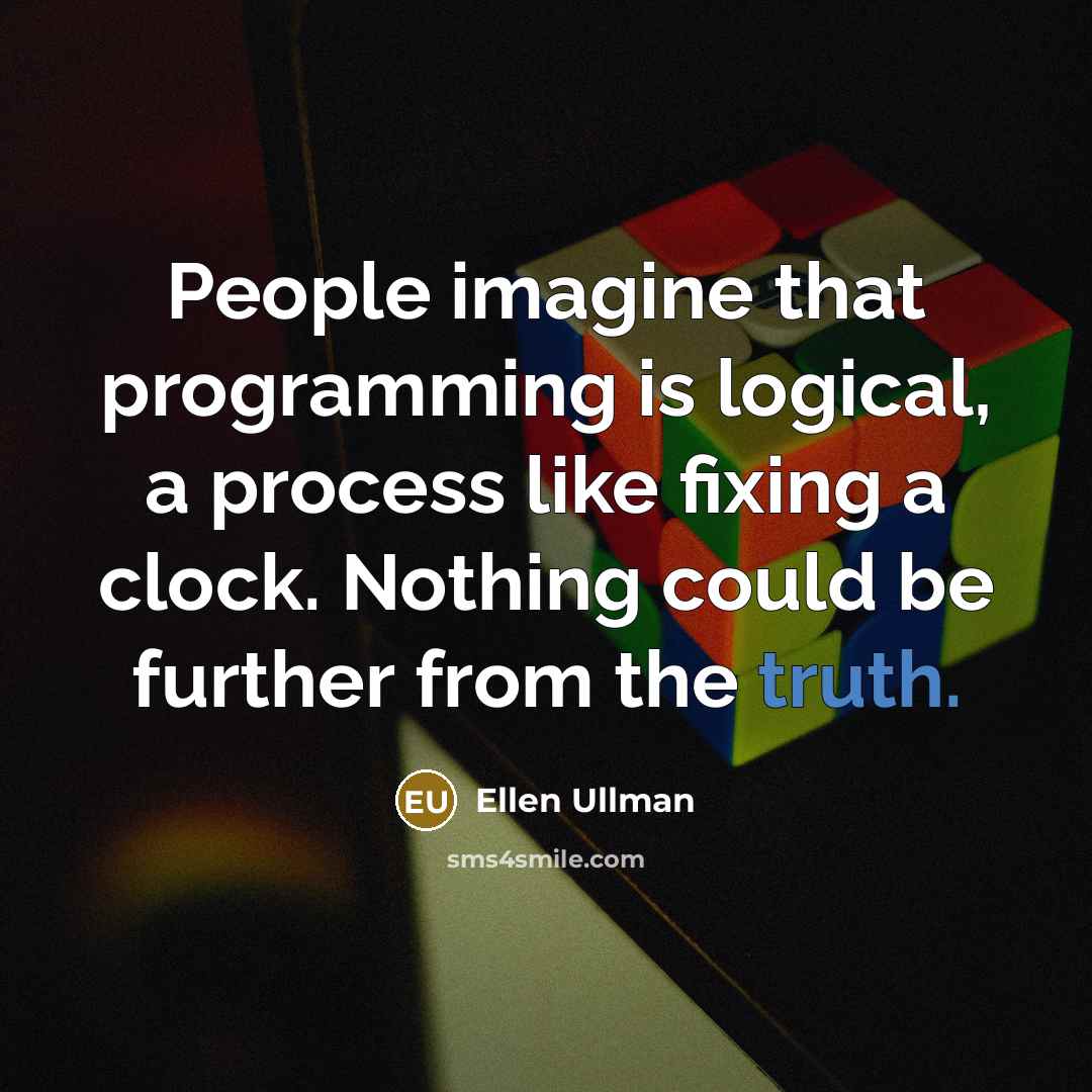 “People imagine that programming is logical, a process like fixing a clock. Nothing could be further from the truth.” quote by Ellen Ullman