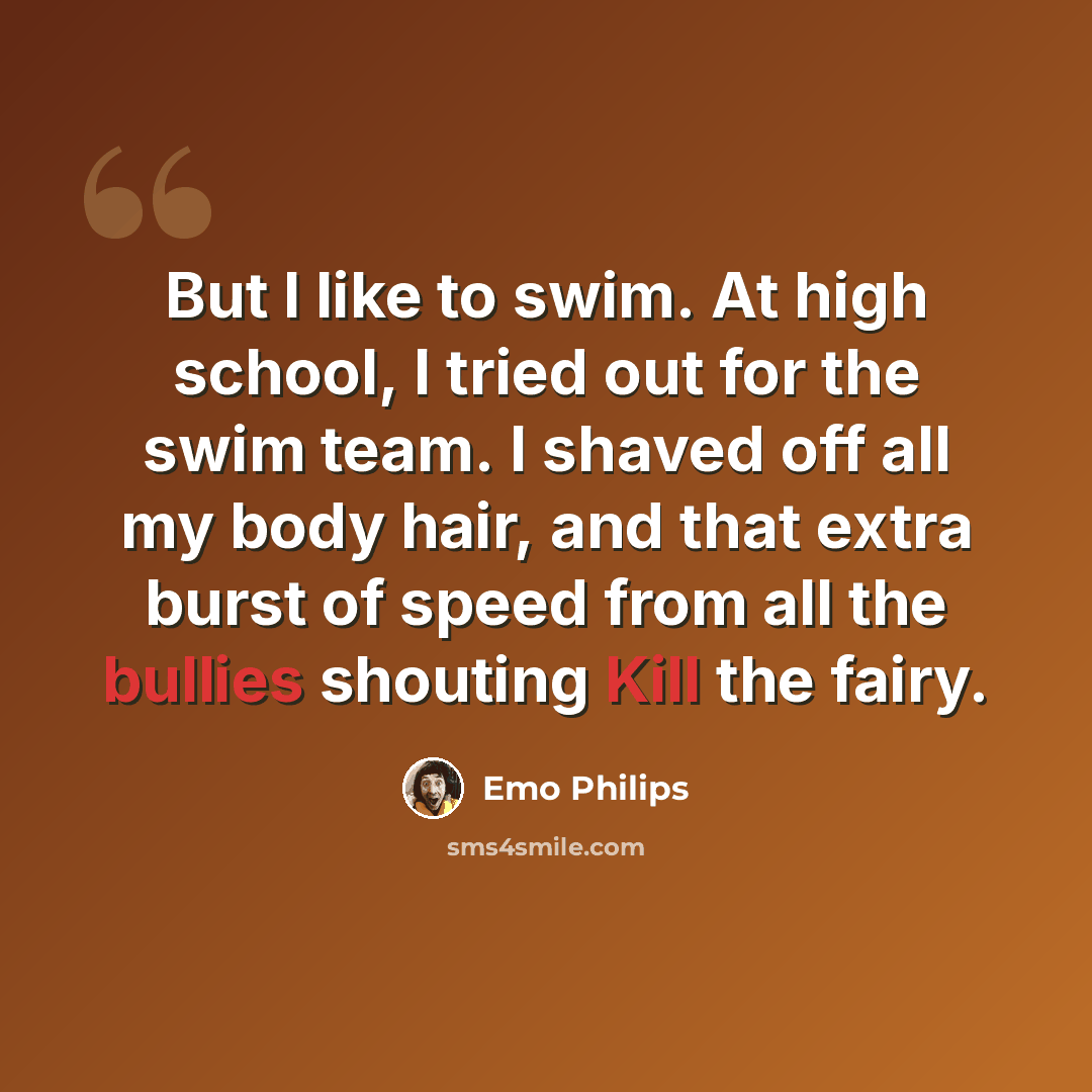 “But I like to swim. At high school, I tried out for the swim team. I shaved off all my body hair, and that extra burst of speed from all the bullies shouting Kill the fairy.” quote by Emo Philips